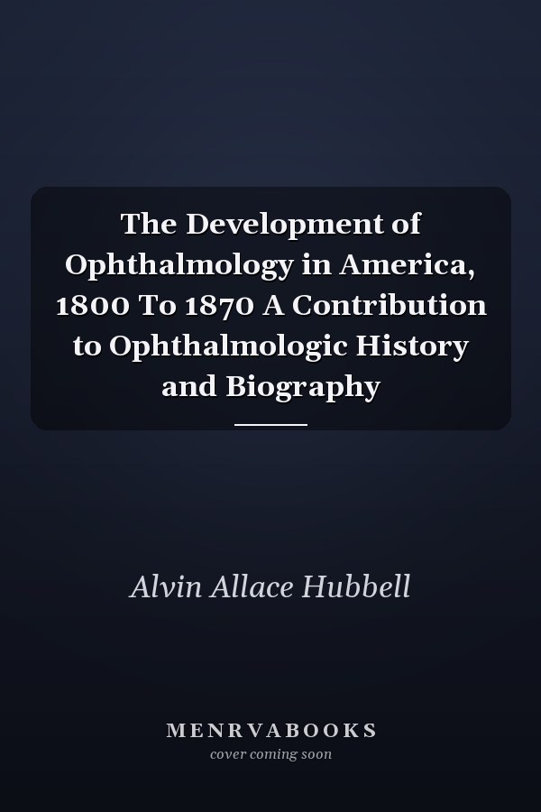 The Development of Ophthalmology in America, 1800 To 1870 A Contribution to Ophthalmologic History and Biography