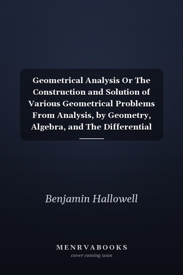 Geometrical Analysis Or The Construction and Solution of Various Geometrical Problems From Analysis, by Geometry, Algebra, and The Differential Calculus; Also, The Geometrical Construction of Algebraic Equations, and a Mode of Constructing Curves of The