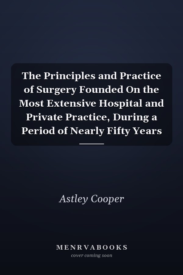 The Principles and Practice of Surgery Founded On the Most Extensive Hospital and Private Practice, During a Period of Nearly Fifty Years
