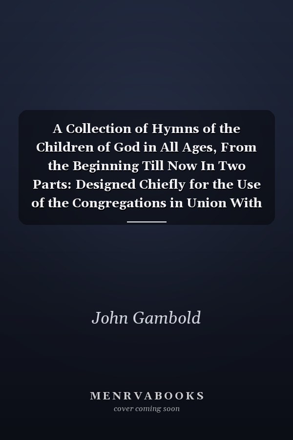A Collection of Hymns of the Children of God in All Ages, From the Beginning Till Now In Two Parts: Designed Chiefly for the Use of the Congregations in Union With the Brethren's Church