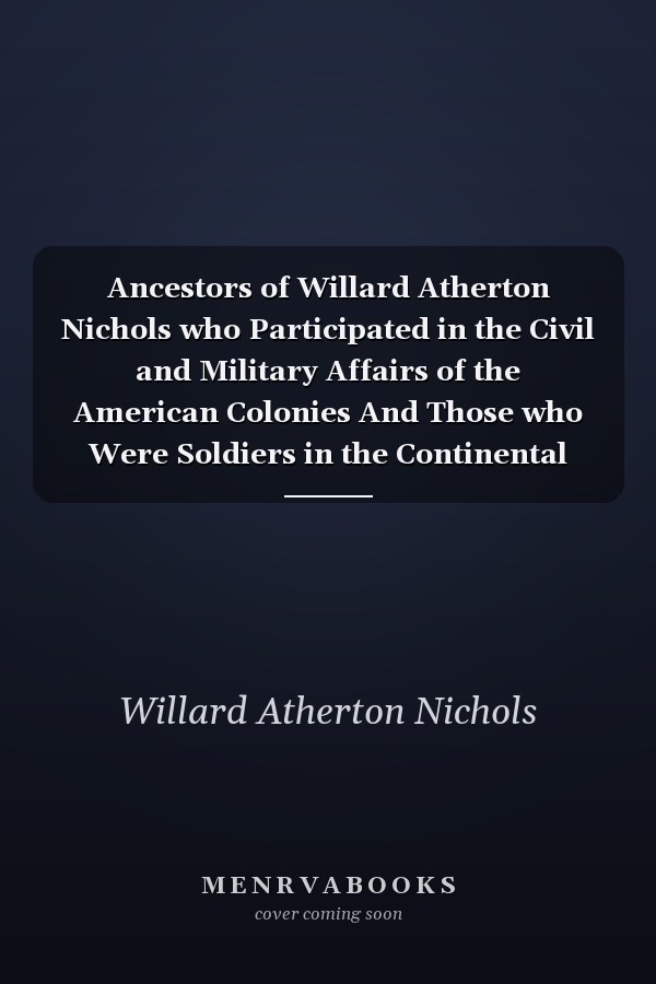 Ancestors of Willard Atherton Nichols who Participated in the Civil and Military Affairs of the American Colonies And Those who Were Soldiers in the Continental Armies During the War of the Revolution And Those who Served in the War of 1812