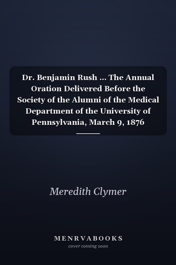 Dr. Benjamin Rush ... The Annual Oration Delivered Before the Society of the Alumni of the Medical Department of the University of Pennsylvania, March 9, 1876