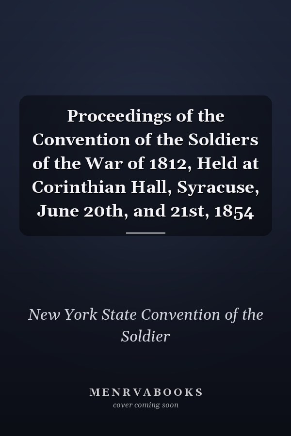 Proceedings of the Convention of the Soldiers of the War of 1812, Held at Corinthian Hall, Syracuse, June 20th, and 21st, 1854