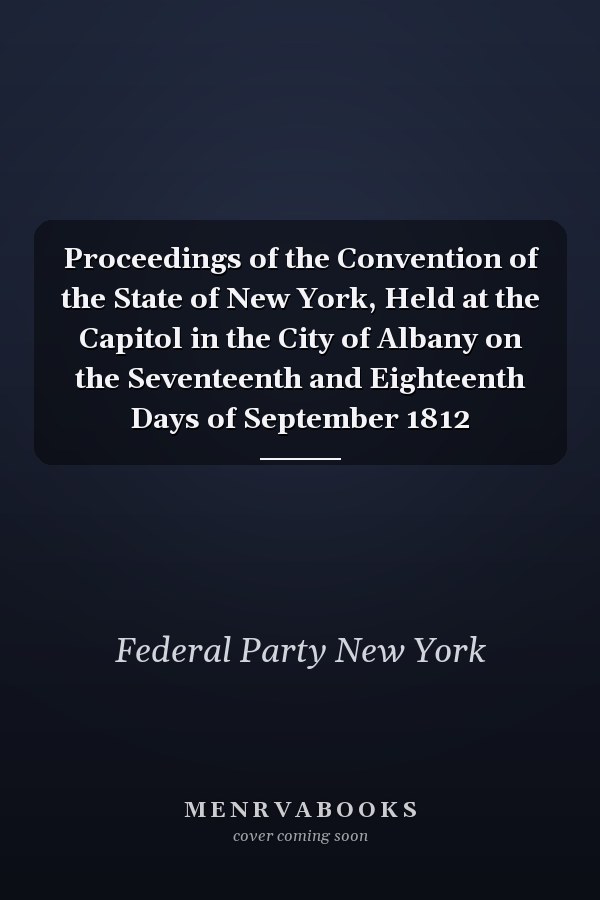 Proceedings of the Convention of the State of New York, Held at the Capitol in the City of Albany on the Seventeenth and Eighteenth Days of September 1812
