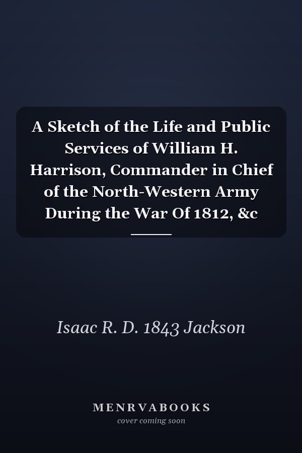 A Sketch of the Life and Public Services of William H. Harrison, Commander in Chief of the North-Western Army During the War Of 1812, &c