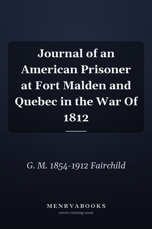 Journal of an American Prisoner at Fort Malden and Quebec in the War Of 1812