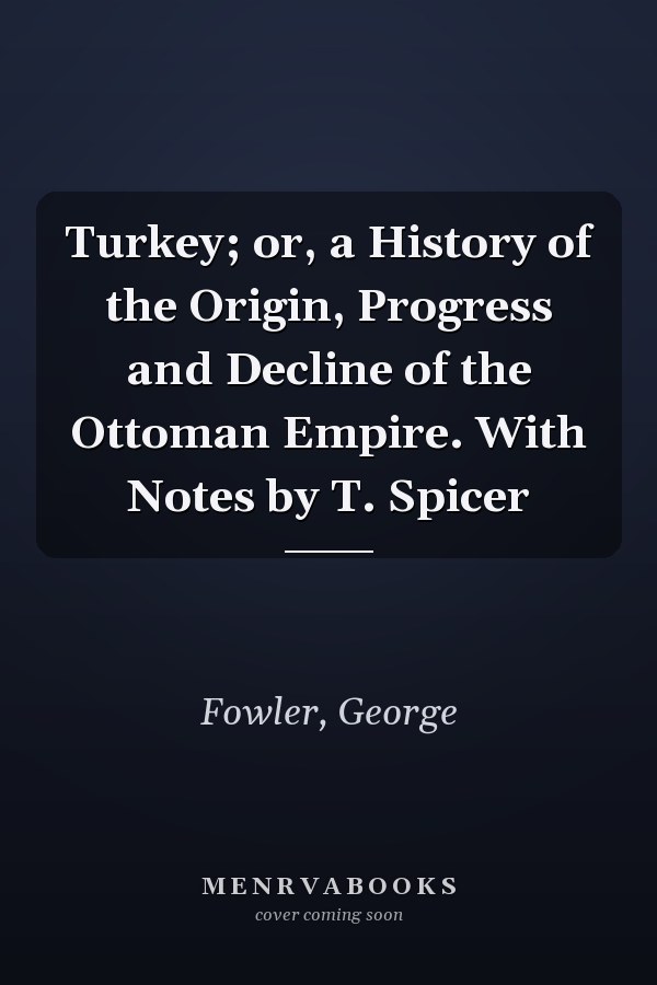 Turkey; or, a History of the Origin, Progress and Decline of the Ottoman Empire. With Notes by T. Spicer