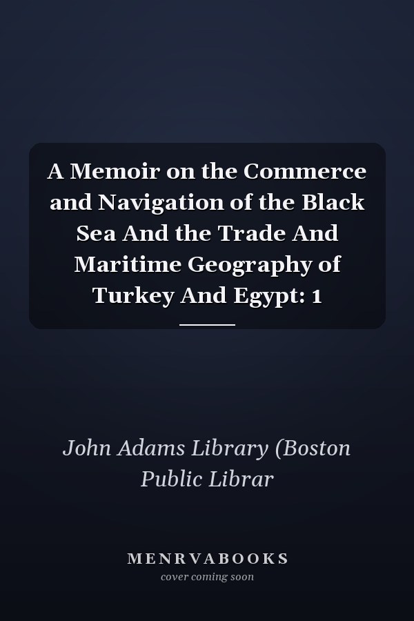 A Memoir on the Commerce and Navigation of the Black Sea And the Trade And Maritime Geography of Turkey And Egypt: 1