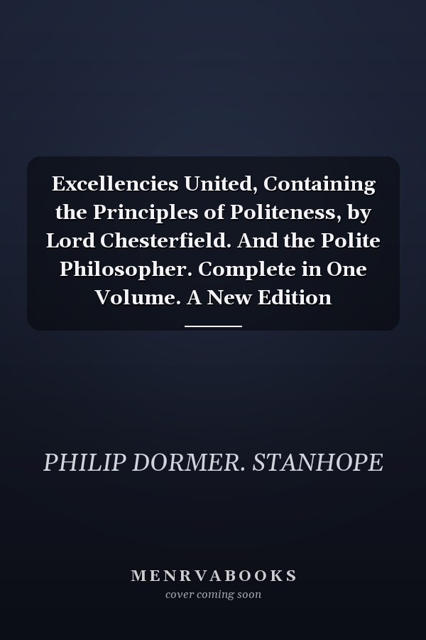 Excellencies United, Containing the Principles of Politeness, by Lord Chesterfield. And the Polite Philosopher. Complete in One Volume. A New Edition