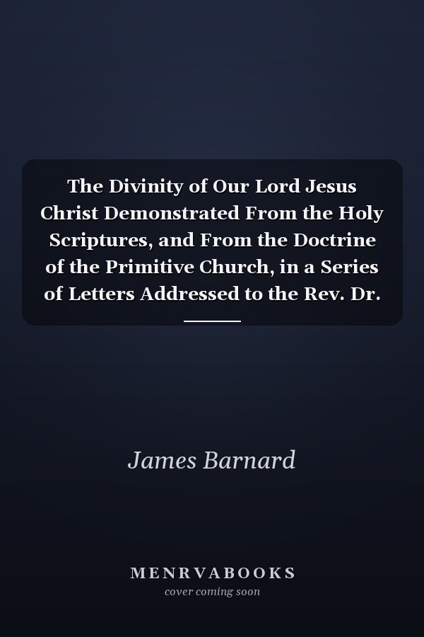 The Divinity of Our Lord Jesus Christ Demonstrated From the Holy Scriptures, and From the Doctrine of the Primitive Church, in a Series of Letters Addressed to the Rev. Dr. Joseph Priestley, ... By the Rev. James Barnard,