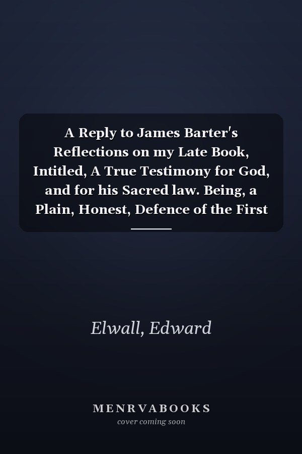A Reply to James Barter's Reflections on my Late Book, Intitled, A True Testimony for God, and for his Sacred law. Being, a Plain, Honest, Defence of the First Commandment of God. ... By Edward Elwall