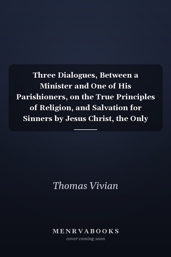 Three Dialogues, Between a Minister and One of His Parishioners, on the True Principles of Religion, and Salvation for Sinners by Jesus Christ, the Only Redeemer and Saviour