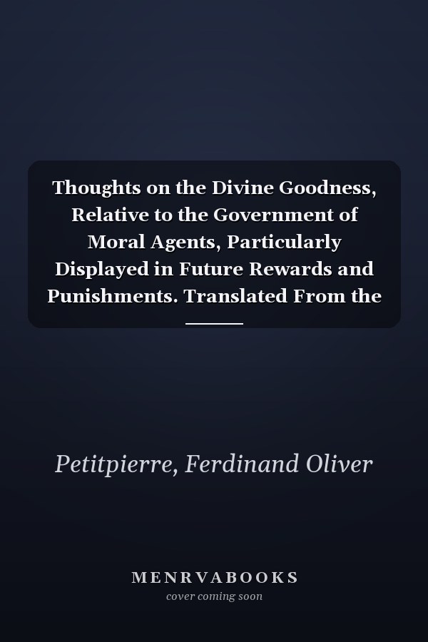 Thoughts on the Divine Goodness, Relative to the Government of Moral Agents, Particularly Displayed in Future Rewards and Punishments. Translated From the French of Ferdinand Olivier Petitpierre,