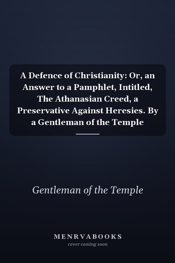A Defence of Christianity: Or, an Answer to a Pamphlet, Intitled, The Athanasian Creed, a Preservative Against Heresies. By a Gentleman of the Temple