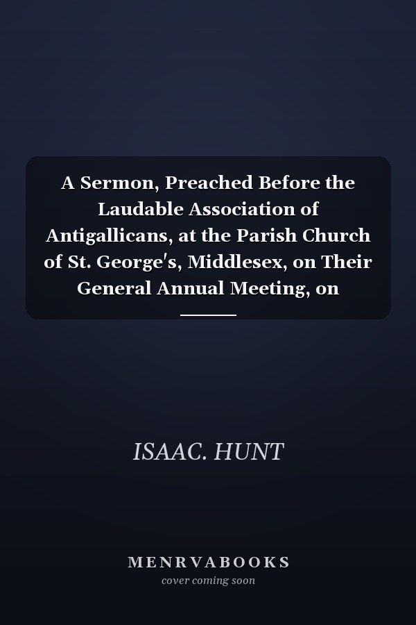 A Sermon, Preached Before the Laudable Association of Antigallicans, at the Parish Church of St. George's, Middlesex, on Their General Annual Meeting, on Thursday, the 23d of April, 1778. By the Rev. Isaac Hunt, M.A