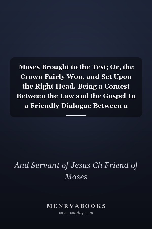 Moses Brought to the Test; Or, the Crown Fairly Won, and Set Upon the Right Head. Being a Contest Between the Law and the Gospel In a Friendly Dialogue Between a Christian, a Minister, and Moses. By a Friend of Moses, and Servant of Jesus Christ