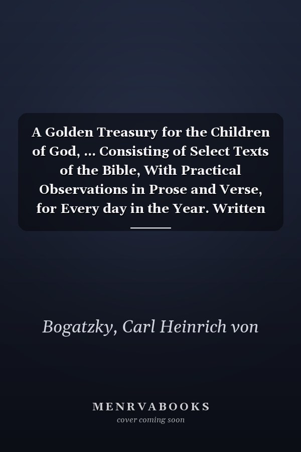 A Golden Treasury for the Children of God, ... Consisting of Select Texts of the Bible, With Practical Observations in Prose and Verse, for Every day in the Year. Written by C.H. v. Bogatzky.