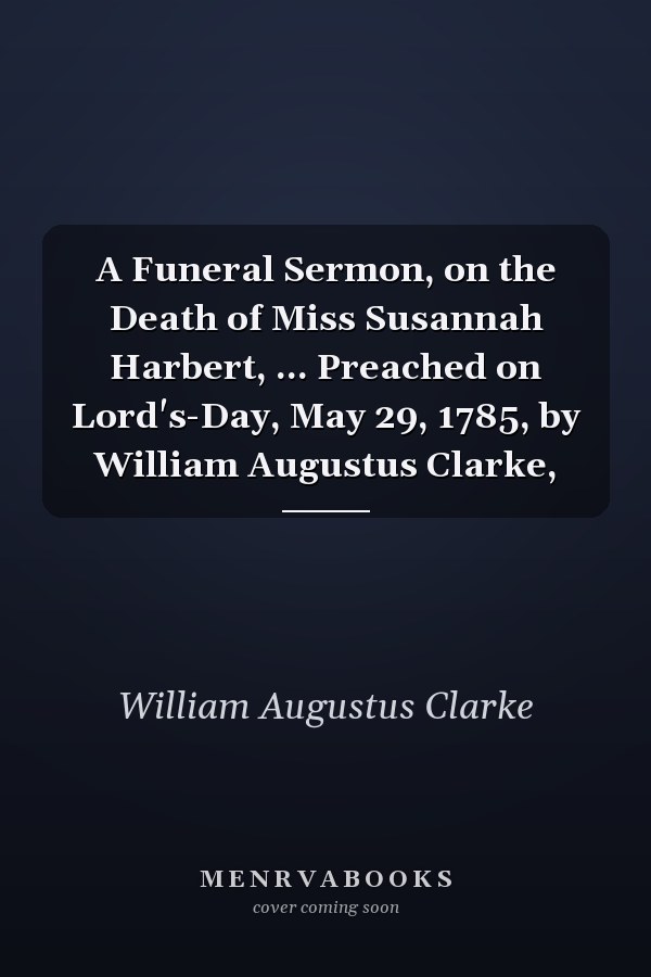 A Funeral Sermon, on the Death of Miss Susannah Harbert, ... Preached on Lord's-Day, May 29, 1785, by William Augustus Clarke,