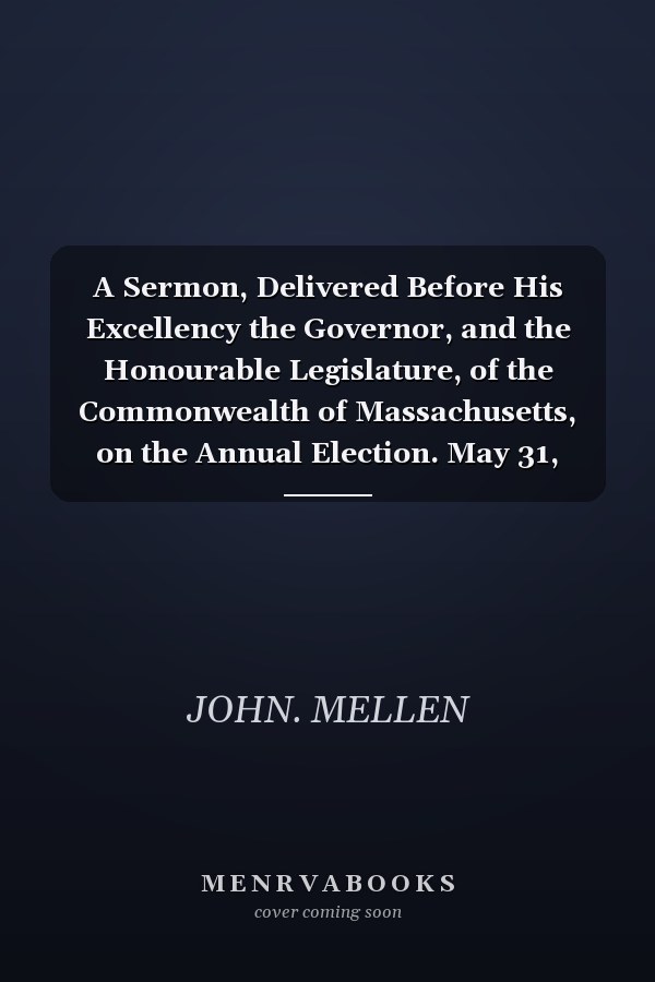 A Sermon, Delivered Before His Excellency the Governor, and the Honourable Legislature, of the Commonwealth of Massachusetts, on the Annual Election. May 31, 1797. By John Mellen, Jun. One of the Ministers of Barnstable