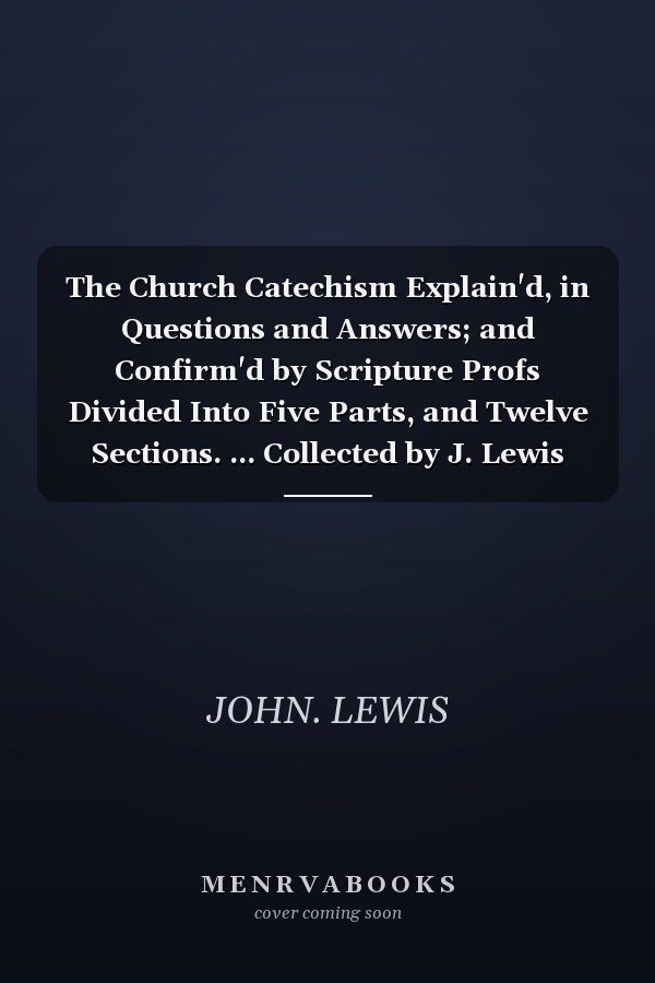 The Church Catechism Explain'd, in Questions and Answers; and Confirm'd by Scripture Profs Divided Into Five Parts, and Twelve Sections. ... Collected by J. Lewis