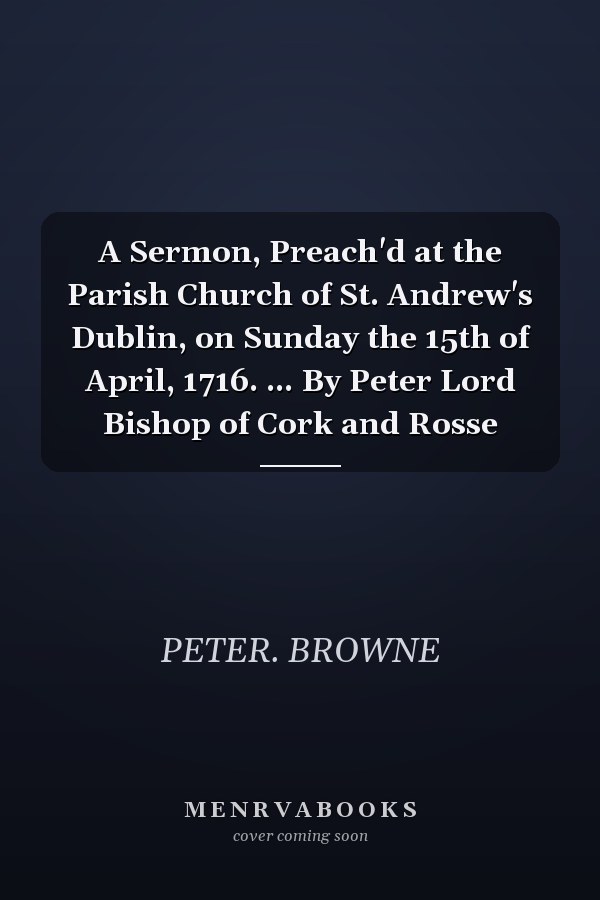 A Sermon, Preach'd at the Parish Church of St. Andrew's Dublin, on Sunday the 15th of April, 1716. ... By Peter Lord Bishop of Cork and Rosse