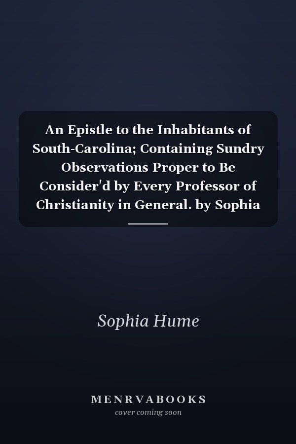 An Epistle to the Inhabitants of South-Carolina; Containing Sundry Observations Proper to Be Consider'd by Every Professor of Christianity in General. by Sophia Hume