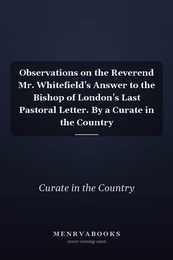 Observations on the Reverend Mr. Whitefield's Answer to the Bishop of London's Last Pastoral Letter. By a Curate in the Country