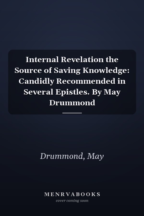 Internal Revelation the Source of Saving Knowledge: Candidly Recommended in Several Epistles. By May Drummond