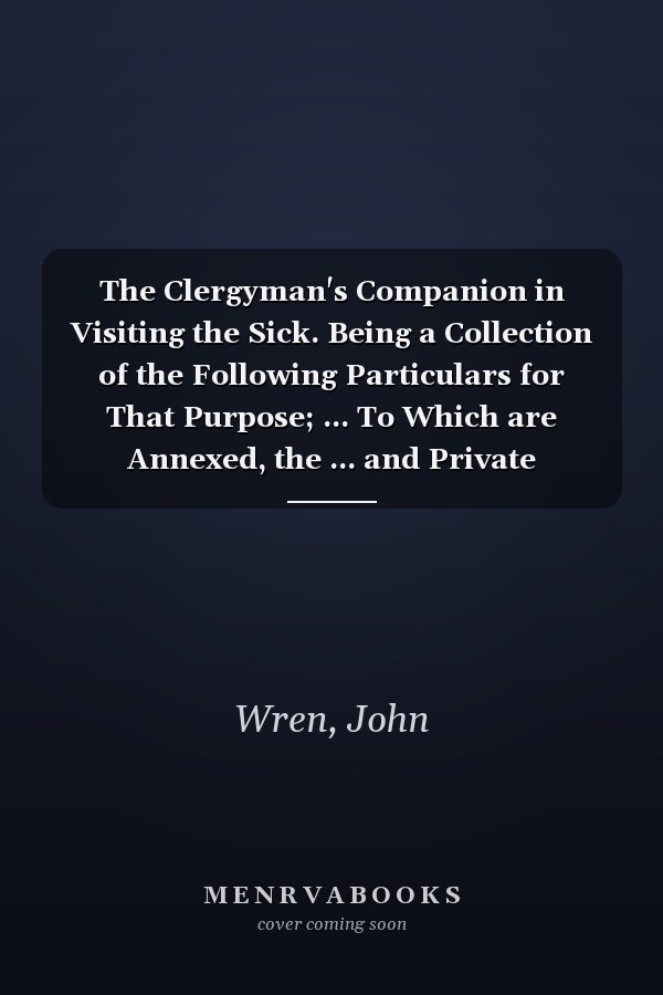 The Clergyman's Companion in Visiting the Sick. Being a Collection of the Following Particulars for That Purpose; ... To Which are Annexed, the ... and Private Baptism. The Ninth Edition