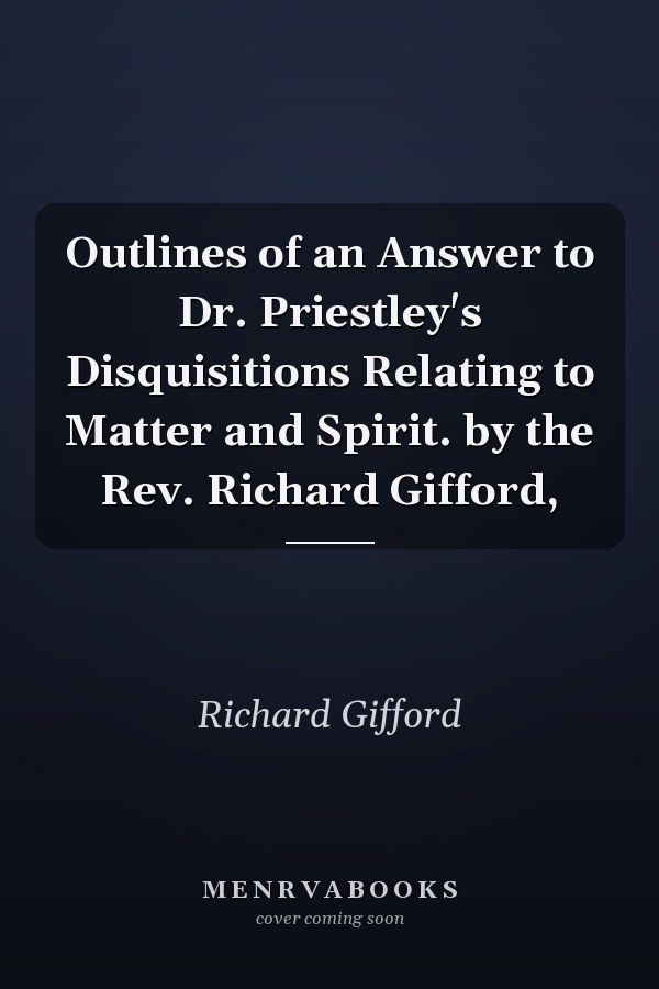 Outlines of an Answer to Dr. Priestley's Disquisitions Relating to Matter and Spirit. by the Rev. Richard Gifford,