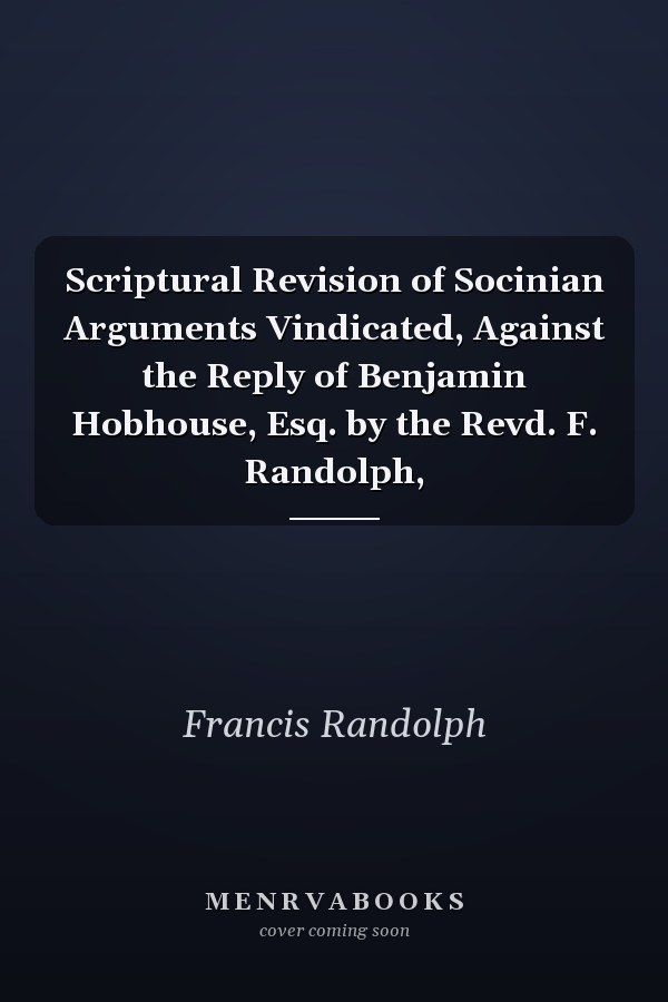 Scriptural Revision of Socinian Arguments Vindicated, Against the Reply of Benjamin Hobhouse, Esq. by the Revd. F. Randolph,