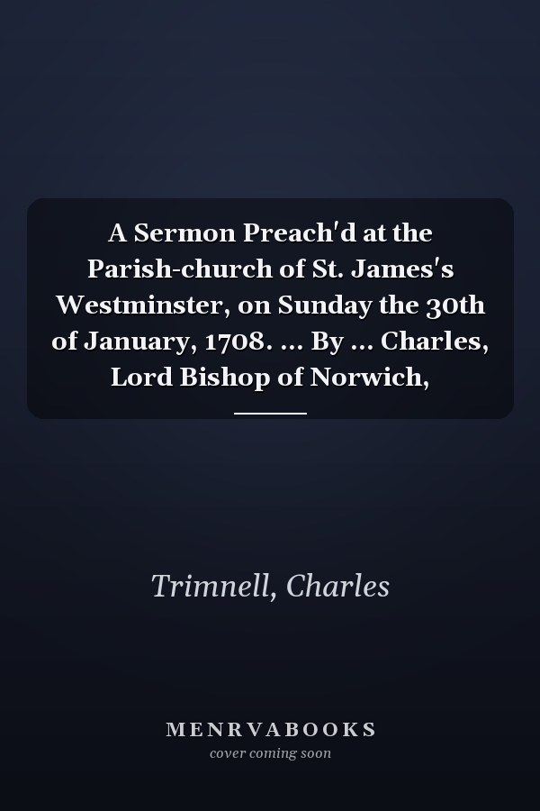 A Sermon Preach'd at the Parish-church of St. James's Westminster, on Sunday the 30th of January, 1708. ... By ... Charles, Lord Bishop of Norwich,