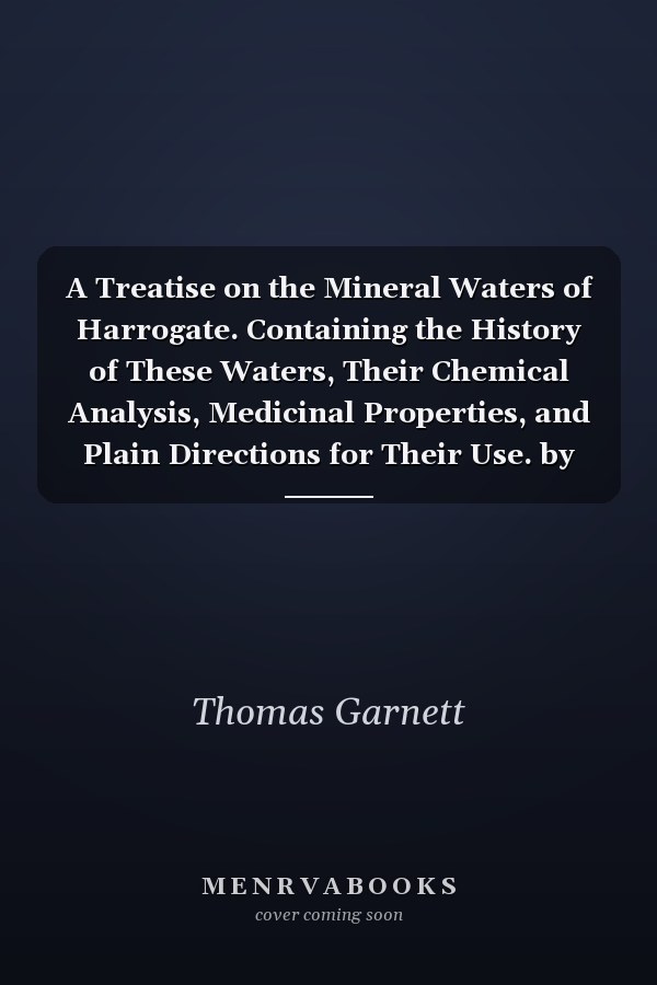 A Treatise on the Mineral Waters of Harrogate. Containing the History of These Waters, Their Chemical Analysis, Medicinal Properties, and Plain Directions for Their Use. by Thomas Garnett,