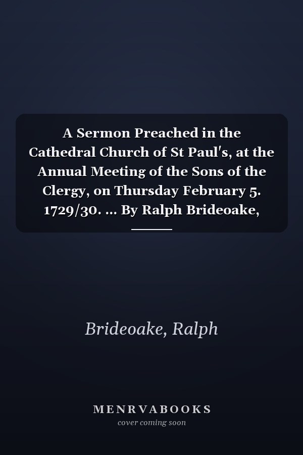 A Sermon Preached in the Cathedral Church of St Paul's, at the Annual Meeting of the Sons of the Clergy, on Thursday February 5. 1729/30. ... By Ralph Brideoake,