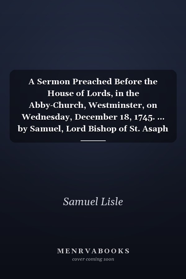 A Sermon Preached Before the House of Lords, in the Abby-Church, Westminster, on Wednesday, December 18, 1745. ... by Samuel, Lord Bishop of St. Asaph