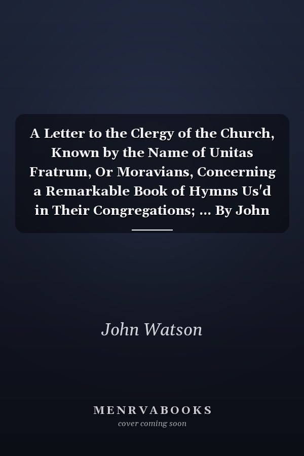 A Letter to the Clergy of the Church, Known by the Name of Unitas Fratrum, Or Moravians, Concerning a Remarkable Book of Hymns Us'd in Their Congregations; ... By John Watson,