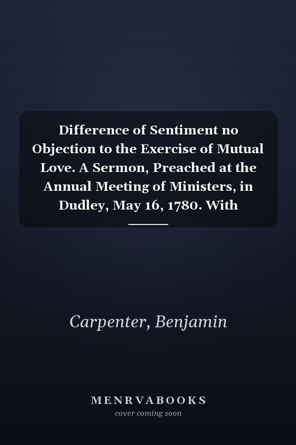 Difference of Sentiment no Objection to the Exercise of Mutual Love. A Sermon, Preached at the Annual Meeting of Ministers, in Dudley, May 16, 1780. With Additional Notes. By Benjamin Carpenter