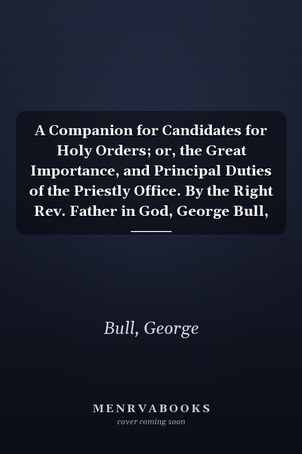 A Companion for Candidates for Holy Orders; or, the Great Importance, and Principal Duties of the Priestly Office. By the Right Rev. Father in God, George Bull,
