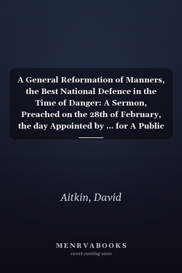 A General Reformation of Manners, the Best National Defence in the Time of Danger: A Sermon, Preached on the 28th of February, the day Appointed by ... for A Public Fast. By the Rev. David Aitkin,