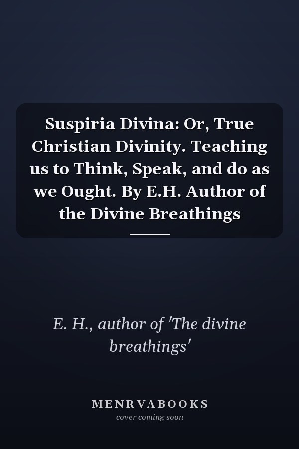 Suspiria Divina: Or, True Christian Divinity. Teaching us to Think, Speak, and do as we Ought. By E.H. Author of the Divine Breathings
