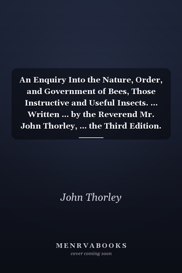 An Enquiry Into the Nature, Order, and Government of Bees, Those Instructive and Useful Insects. ... Written ... by the Reverend Mr. John Thorley, ... the Third Edition. Illustrated with Copper-Plates