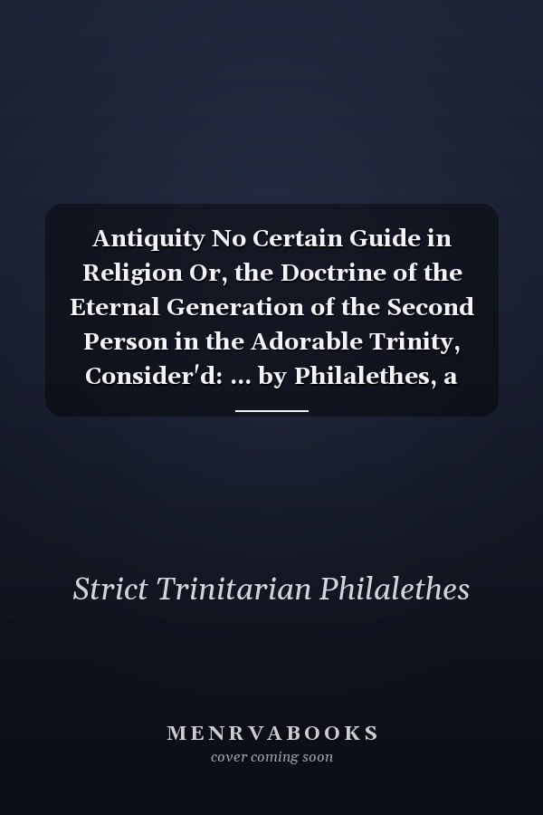 Antiquity No Certain Guide in Religion Or, the Doctrine of the Eternal Generation of the Second Person in the Adorable Trinity, Consider'd: ... by Philalethes, a Strict Trinitarian
