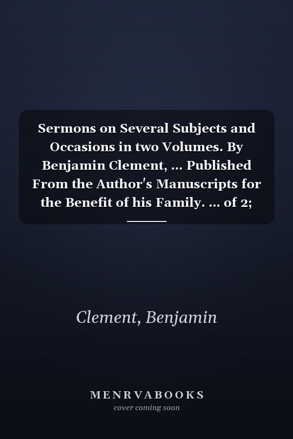 Sermons on Several Subjects and Occasions in two Volumes. By Benjamin Clement, ... Published From the Author's Manuscripts for the Benefit of his Family. ... of 2; Volume 2
