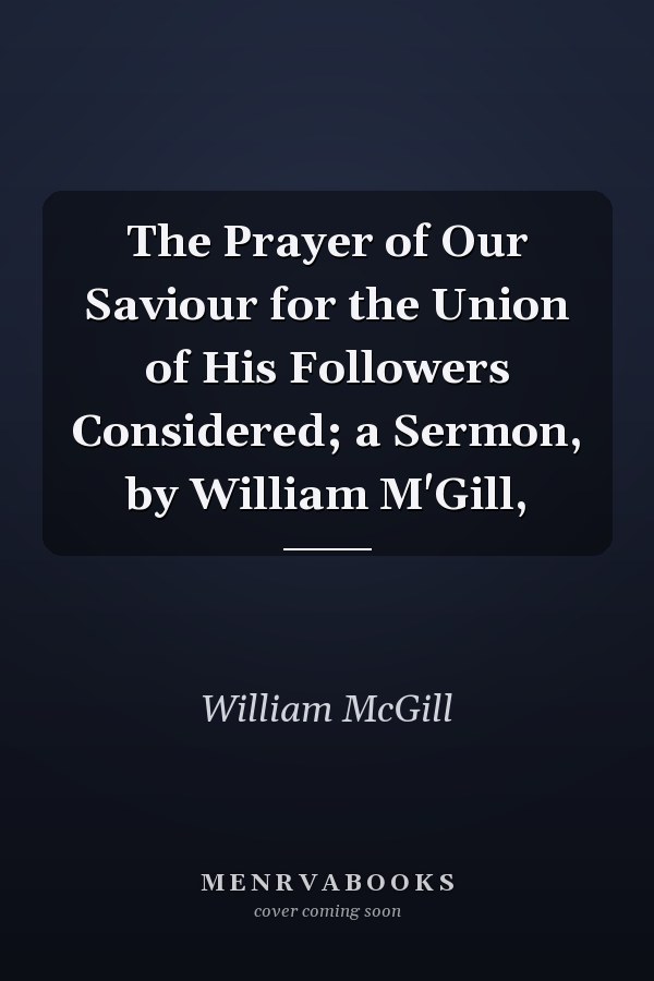 The Prayer of Our Saviour for the Union of His Followers Considered; a Sermon, by William M'Gill,