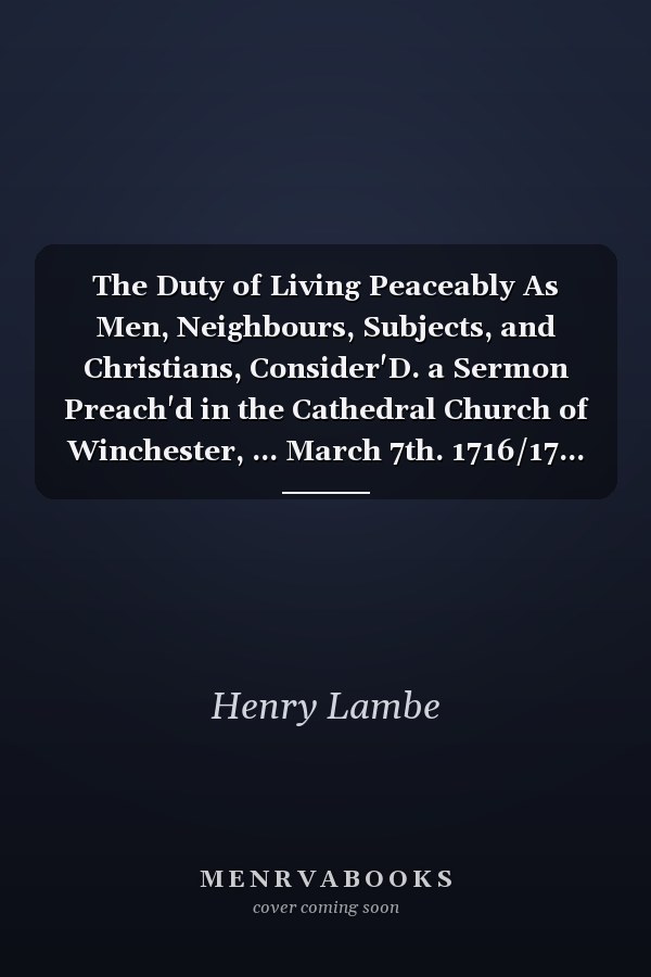 The Duty of Living Peaceably As Men, Neighbours, Subjects, and Christians, Consider'D. a Sermon Preach'd in the Cathedral Church of Winchester, ... March 7th. 1716/17... . by Henry Lambe,