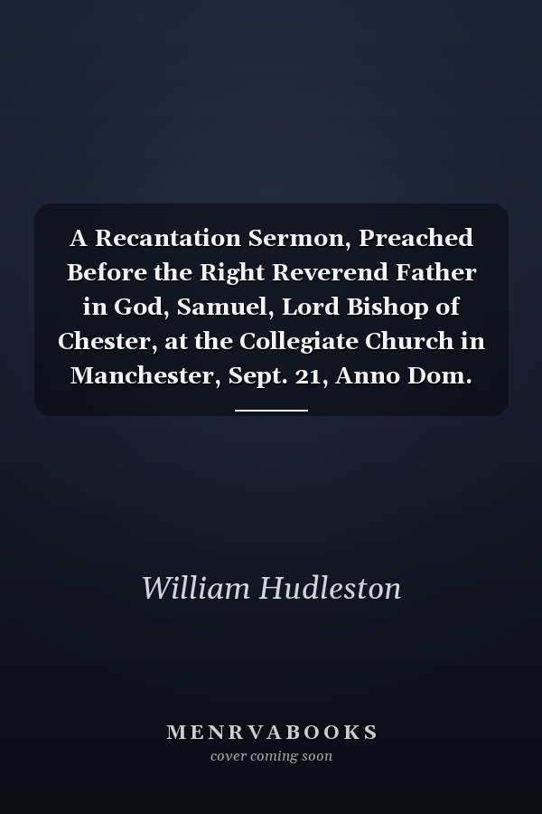 A Recantation Sermon, Preached Before the Right Reverend Father in God, Samuel, Lord Bishop of Chester, at the Collegiate Church in Manchester, Sept. 21, Anno Dom. 1729. by William Hudleston,