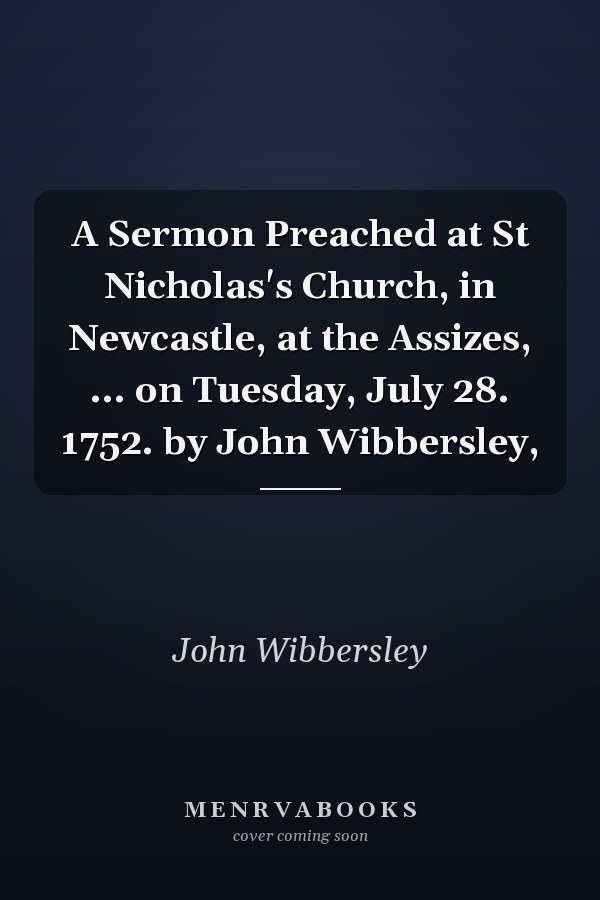 A Sermon Preached at St Nicholas's Church, in Newcastle, at the Assizes, ... on Tuesday, July 28. 1752. by John Wibbersley,