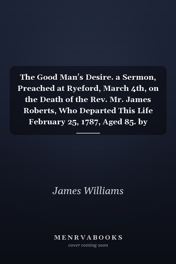 The Good Man's Desire. a Sermon, Preached at Ryeford, March 4th, on the Death of the Rev. Mr. James Roberts, Who Departed This Life February 25, 1787, Aged 85. by James Williams.