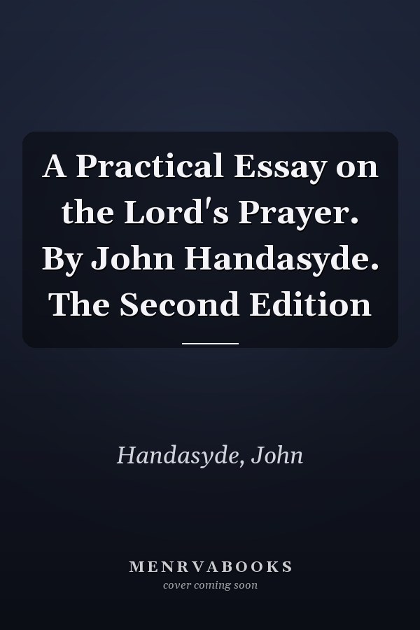A Practical Essay on the Lord's Prayer. By John Handasyde. The Second Edition