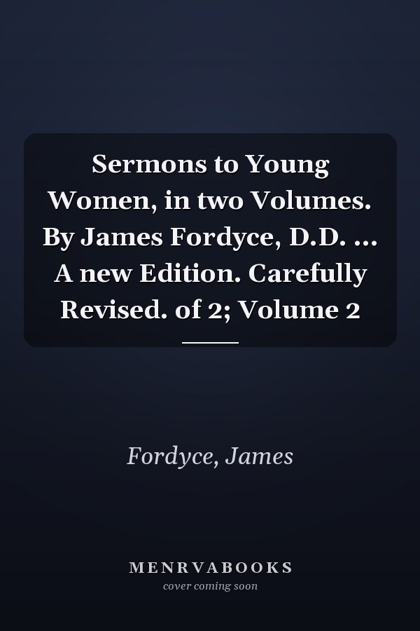 Sermons to Young Women, in two Volumes. By James Fordyce, D.D. ... A new Edition. Carefully Revised. of 2; Volume 2